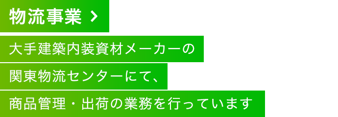 物流事業 大手建築内装資材メーカーの関東物流センターにて、商品管理・出荷の業務を行っています